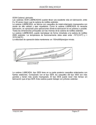 DISEÑO MECANICO
VERANO 2009 Página 37
OCM Cadena Lubricada:
Las cadenas OCM LUBRICADAS pueden llevar una excelente vida sin lubricación, entre
8 y 30 veces mayor que la cadena de rodillos estándar.
La cadena LUBRICADA, se fabrica con casquillos de metal sinterizado impregnados con
aceite de alta calidad y ejes niquelados. Como la cadena LUBRICADA no necesita
lubricación, es apropiada para aplicaciones dónde la lubricación no es práctica o posible.
Todas las dimensiones principales son las mismas de la cadena de rodillos estándar.
La cadena LUBRICADA, puede reemplazar de forma inmediata a la cadena de rodillos
ANSI estándar. La temperatura de funcionamiento debe estar entre -10°C(14°F) y +
70°C(160°F).
La velocidad de operación debe mantenerse en 150m(490pies)por minuto.
La cadena LUBICADA, tipo SEB tiene en su parte posterior casquillos sinterizados con
fuertes eslabones. Comparado con el tipo SER, los casquillos del tipo SEB son más
grandes y tienen más aceite impregnado. El tipo SEB puede durar más tiempo sin
lubricación que el tipo SER. Esta cadena puede trabajar con piñones estándar.
 
