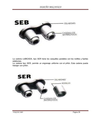 DISEÑO MECANICO
VERANO 2009 Página 38
La cadena LUBICADA, tipo SER tiene los casquillos paralelos con los rodillos y fuertes
eslabones.
La cadena tipo SER, permite un engranaje uniforme con el piñón. Esta cadena puede
trabajar con piñón.
 
