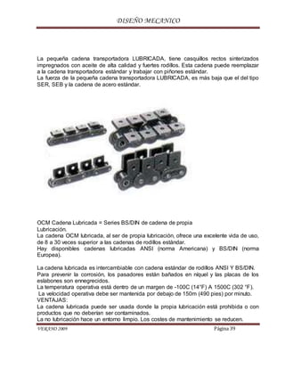 DISEÑO MECANICO
VERANO 2009 Página 39
La pequeña cadena transportadora LUBRICADA, tiene casquillos rectos sinterizados
impregnados con aceite de alta calidad y fuertes rodillos. Esta cadena puede reemplazar
a la cadena transportadora estándar y trabajar con piñones estándar.
La fuerza de la pequeña cadena transportadora LUBRICADA, es más baja que el del tipo
SER, SEB y la cadena de acero estándar.
OCM Cadena Lubricada = Series BS/DIN de cadena de propia
Lubricación.
La cadena OCM lubricada, al ser de propia lubricación, ofrece una excelente vida de uso,
de 8 a 30 veces superior a las cadenas de rodillos estándar.
Hay disponibles cadenas lubricadas ANSI (norma Americana) y BS/DIN (norma
Europea).
La cadena lubricada es intercambiable con cadena estándar de rodillos ANSI Y BS/DIN.
Para prevenir la corrosión, los pasadores están bañados en níquel y las placas de los
eslabones son ennegrecidos.
La temperatura operativa está dentro de un margen de -100C (14°F) A 1500C (302 °F).
La velocidad operativa debe ser mantenida por debajo de 150m (490 pies) por minuto.
VENTAJAS:
La cadena lubricada puede ser usada donde la propia lubricación está prohibida o con
productos que no deberían ser contaminados.
La no lubricación hace un entorno limpio. Los costes de mantenimiento se reducen.
 