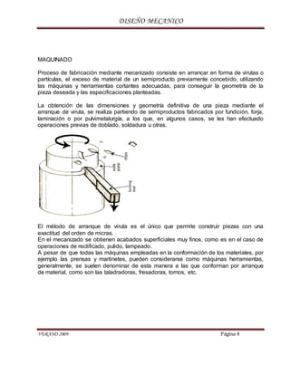 DISEÑO MECANICO
VERANO 2009 Página 4
MAQUINADO
Proceso de fabricación mediante mecanizado consiste en arrancar en forma de virutas o
partículas, el exceso de material de un semiproducto previamente concebido, utilizando
las máquinas y herramientas cortantes adecuadas, para conseguir la geometría de la
pieza deseada y las especificaciones planteadas.
La obtención de las dimensiones y geometría definitiva de una pieza mediante el
arranque de viruta, se realiza partiendo de semiproductos fabricados por fundición, forja,
laminación o por pulvimetalurgía, a los que, en algunos casos, se les han efectuado
operaciones previas de doblado, soldadura u otras.
El método de arranque de viruta es el único que permite construir piezas con una
exactitud del orden de micras.
En el mecanizado se obtienen acabados superficiales muy finos, como es en el caso de
operaciones de rectificado, pulido, lampeado.
A pesar de que todas las máquinas empleadas en la conformación de los materiales, por
ejemplo las prensas y martinetes, pueden considerarse como máquinas herramientas,
generalmente, se suelen denominar de esta manera a las que conforman por arranque
de material, como son las taladradoras, fresadoras, tornos, etc.
 