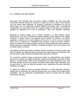 DISEÑO MECANICO
VERANO 2009 Página 43
6.4.1 LONGITUD DE UNA CADENA
Este paso será necesario para las nuevas cadenas instaladas (en cuyo caso seria
conveniente cambiar también los piñones y el plato que mas se utilice). Para detectar
que una cadena debe sustituirse, es necesario comprobar su elongación, lo que se
puede hacer con una herramienta especial (Rolhoff comercializa una) o directamente
comparándola con una cadena nueva. Si la cadena antigua es mas larga que la nueva (a
igualdad de eslabones) en un par de eslabones o tres, será necesario cambiarla.
Retiramos la cadena antigua con el troncha cadenas o si tiene eslabon rápido,
directamente con la mano. Cambiamos al plato pequeño y piñón pequeño sin la cadena.
Tomamos la cadena nueva y la pasamos por el cambio, los piñones y los platos,
sujetando un extremo con un radio doblado en forma de U o de W, como en la figura.
Ahora solo es cuestión de ir juntándola hasta empezar a tensar el cambio trasero y
separar la cadena de la roldana superior del cambio aproximadamente medio centímetro.
Ahora quitamos los eslabones sobrantes y cerramos la cadena, bien con el troncha o con
el eslabon rápido, si lo tiene.
Hay algunas cadenas que tienen un eslabon maestro que debe ser el que se utilice para
hacer el montaje. Se diferencia porque el pasador que debe usarse es de diferente color
que los demás. Utiliza siempre ese pasador para desmontar la cadena.
Si no tenemos montada ninguna combinación extraña de platos/piñones, esto bastaría
para tener la cadena a la longitud adecuada. Podemos comprobarlo cambiando al plato
grande y al piñón grande. Esta es una combinación que nunca deberíamos usar, pero
que debe permitir el paso de la cadena (el cambio trasero estará súper extendido, pero
no pasa nada). En caso de habernos quedado cortos repetiremos los pasos anteriores
añadiendo un eslabón.
La cadena de rodillos de acero de precisión Renold es un medio altamente eficiente y
versátil para la transmisión de potencia mecánica que, en el campo de las aplicaciones
industriales, casi ha desbancado completamente a todos los demás tipos de cadena
previamente utilizadas.
 