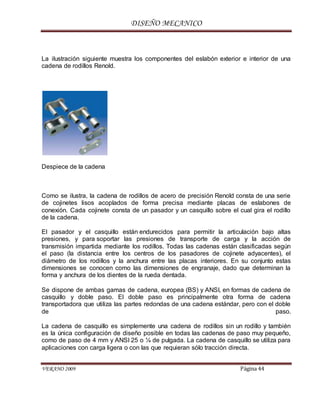 DISEÑO MECANICO
VERANO 2009 Página 44
La ilustración siguiente muestra los componentes del eslabón exterior e interior de una
cadena de rodillos Renold.
Despiece de la cadena
Como se ilustra, la cadena de rodillos de acero de precisión Renold consta de una serie
de cojinetes lisos acoplados de forma precisa mediante placas de eslabones de
conexión. Cada cojinete consta de un pasador y un casquillo sobre el cual gira el rodillo
de la cadena.
El pasador y el casquillo están endurecidos para permitir la articulación bajo altas
presiones, y para soportar las presiones de transporte de carga y la acción de
transmisión impartida mediante los rodillos. Todas las cadenas están clasificadas según
el paso (la distancia entre los centros de los pasadores de cojinete adyacentes), el
diámetro de los rodillos y la anchura entre las placas interiores. En su conjunto estas
dimensiones se conocen como las dimensiones de engranaje, dado que determinan la
forma y anchura de los dientes de la rueda dentada.
Se dispone de ambas gamas de cadena, europea (BS) y ANSI, en formas de cadena de
casquillo y doble paso. El doble paso es principalmente otra forma de cadena
transportadora que utiliza las partes redondas de una cadena estándar, pero con el doble
de paso.
La cadena de casquillo es simplemente una cadena de rodillos sin un rodillo y también
es la única configuración de diseño posible en todas las cadenas de paso muy pequeño,
como de paso de 4 mm y ANSI 25 o ¼ de pulgada. La cadena de casquillo se utiliza para
aplicaciones con carga ligera o con las que requieran sólo tracción directa.
 