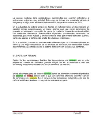 DISEÑO MECANICO
VERANO 2009 Página 45
La cadena moderna tiene características incorporadas que permiten enfrentarse a
aplicaciones exigentes con facilidad. Entre ellas se incluye una resistencia elevada al
desgaste y la fatiga y una eficiencia de transmisión de aproximadamente un 98%.
En la actualidad, la cadena también se fabrica en múltiples tramos unidos mediante un
pasador común, proporcionando un mayor alcance para una mayor transmisión de
potencia en un espacio restringido. La gama de productos disponibles en la actualidad
con materiales alternativos, revestimientos especiales, innumerables variedades de
accesorios, pasadores huecos y anti-flexión hacia atrás, por nombrar sólo unos cuantos,
pone a su alcance la cartera más amplia de soluciones imaginable.
En la actualidad, junto con las mejoras en los diferentes tipos de lubricantes aplicados en
fábrica y una mejor comprensión de las técnicas de aplicación, los diseñadores pueden
determinar las especificaciones de la cadena de transmisión con absoluta confianza.
6.4.2 POTENCIA NOMINAL
Dentro de las transmisiones flexibles, las transmisiones por cadenas son las más
empleadas cuando se demanda grandes cargas en los accionamientos con alta
eficiencia y sincronismo de velocidad en los elementos de rotación.
Existe una amplia gama de tipos de cadenas donde se destacan de manera significativa
las cadenas de rodillos, esto se debe a que son elementos altamente eficiente y versátil
de transmisión de potencia. En el campo de las aplicaciones industriales este tipo de
cadena ha sido empleado en contraposición a otras de su gama.
 