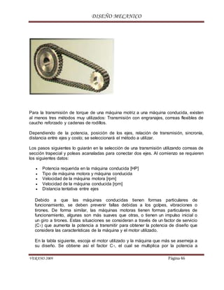 DISEÑO MECANICO
VERANO 2009 Página 46
Para la transmisión de torque de una máquina motriz a una máquina conducida, existen
al menos tres métodos muy utilizados: Transmisión con engranajes, correas flexibles de
caucho reforzado y cadenas de rodillos.
Dependiendo de la potencia, posición de los ejes, relación de transmisión, sincronía,
distancia entre ejes y costo; se seleccionará el método a utilizar.
Los pasos siguientes lo guiarán en la selección de una transmisión utilizando correas de
sección trapecial y poleas acanaladas para conectar dos ejes. Al comienzo se requieren
los siguientes datos:
 Potencia requerida en la máquina conducida [HP]
 Tipo de máquina motora y máquina conducida
 Velocidad de la máquina motora [rpm]
 Velocidad de la máquina conducida [rpm]
 Distancia tentativa entre ejes
Debido a que las máquinas conducidas tienen formas particulares de
funcionamiento, se deben prevenir fallas debidas a los golpes, vibraciones o
tirones. De forma similar, las máquinas motoras tienen formas particulares de
funcionamiento, algunas son más suaves que otras, o tienen un impulso inicial o
un giro a tirones. Estas situaciones se consideran a través de un factor de servicio
(C1) que aumenta la potencia a transmitir para obtener la potencia de diseño que
considera las características de la máquina y el motor utilizado.
En la tabla siguiente, escoja el motor utilizado y la máquina que más se asemeja a
su diseño. Se obtiene así el factor C1, el cual se multiplica por la potencia a
 