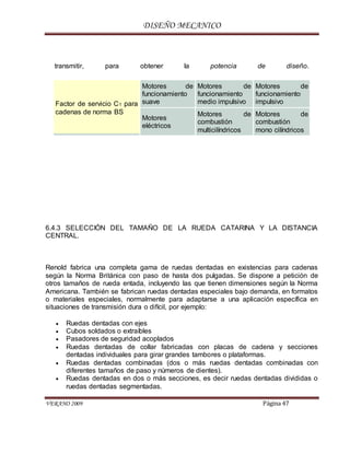 DISEÑO MECANICO
VERANO 2009 Página 47
transmitir, para obtener la potencia de diseño.
Factor de servicio C1 para
cadenas de norma BS
Motores de
funcionamiento
suave
Motores de
funcionamiento
medio impulsivo
Motores de
funcionamiento
impulsivo
Motores
eléctricos
Motores de
combustión
multicilíndricos
Motores de
combustión
mono cilíndricos
6.4.3 SELECCIÓN DEL TAMAÑO DE LA RUEDA CATARINA Y LA DISTANCIA
CENTRAL.
Renold fabrica una completa gama de ruedas dentadas en existencias para cadenas
según la Norma Británica con paso de hasta dos pulgadas. Se dispone a petición de
otros tamaños de rueda entada, incluyendo las que tienen dimensiones según la Norma
Americana. También se fabrican ruedas dentadas especiales bajo demanda, en formatos
o materiales especiales, normalmente para adaptarse a una aplicación específica en
situaciones de transmisión dura o difícil, por ejemplo:
 Ruedas dentadas con ejes
 Cubos soldados o extraíbles
 Pasadores de seguridad acoplados
 Ruedas dentadas de collar fabricadas con placas de cadena y secciones
dentadas individuales para girar grandes tambores o plataformas.
 Ruedas dentadas combinadas (dos o más ruedas dentadas combinadas con
diferentes tamaños de paso y números de dientes).
 Ruedas dentadas en dos o más secciones, es decir ruedas dentadas divididas o
ruedas dentadas segmentadas.
 
