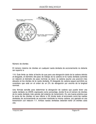 DISEÑO MECANICO
VERANO 2009 Página 49
Número de dientes
El número máximo de dientes en cualquier rueda dentada de accionamiento no debería
ser superior a
114. Este límite se debe al hecho de que para una elongación dada de la cadena debida
al desgaste, el diámetro del paso de trabajo de la cadena en la rueda dentada aumenta
en relación al diámetro de paso nominal, es decir, la cadena asume una posición más
elevada en los dientes de la rueda dentada. El desgaste de cadena seguro permitido se
considera que está en el orden de un 2% de elongación por encima de la longitud
nominal.
Una fórmula sencilla para determinar la elongación de cadena que puede tener una
rueda dentada es 200/N, expresado como porcentaje, donde N es el número de dientes
de la rueda dentada más grande del sistema de transmisión. Es una buena práctica que
la suma de los dientes no sea inferior a 50 donde tanto el accionado como las ruedas
dentadas de accionamiento se accionen mediante la misma cadena, por ejemplo en una
transmisión con relación 1:1. Ambas ruedas dentadas deberían tener 25 dientes cada
una.
 