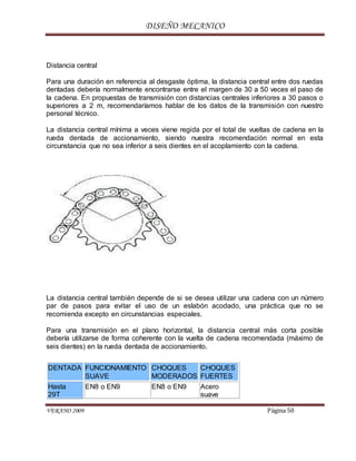 DISEÑO MECANICO
VERANO 2009 Página 50
Distancia central
Para una duración en referencia al desgaste óptima, la distancia central entre dos ruedas
dentadas debería normalmente encontrarse entre el margen de 30 a 50 veces el paso de
la cadena. En propuestas de transmisión con distancias centrales inferiores a 30 pasos o
superiores a 2 m, recomendaríamos hablar de los datos de la transmisión con nuestro
personal técnico.
La distancia central mínima a veces viene regida por el total de vueltas de cadena en la
rueda dentada de accionamiento, siendo nuestra recomendación normal en esta
circunstancia que no sea inferior a seis dientes en el acoplamiento con la cadena.
La distancia central también depende de si se desea utilizar una cadena con un número
par de pasos para evitar el uso de un eslabón acodado, una práctica que no se
recomienda excepto en circunstancias especiales.
Para una transmisión en el plano horizontal, la distancia central más corta posible
debería utilizarse de forma coherente con la vuelta de cadena recomendada (máximo de
seis dientes) en la rueda dentada de accionamiento.
DENTADA FUNCIONAMIENTO
SUAVE
CHOQUES
MODERADOS
CHOQUES
FUERTES
Hasta
29T
EN8 o EN9 EN8 o EN9 Acero
suave
 