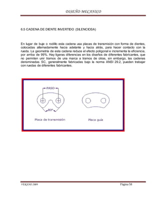 DISEÑO MECANICO
VERANO 2009 Página 58
6.5 CADENA DE DIENTE INVERTIDO (SILENCIOSA)
En lugar de buje o rodillo esta cadena usa placas de transmisión con forma de dientes,
colocadas alternadamente hacia adelante y hacia atrás, para hacer contacto con la
rueda. La geometría de esta cadena reduce el efecto poligonal e incrementa la eficiencia,
por arriba de 99%. Hay ligeras diferencias en los diseños de diferentes fabricantes, que
no permiten unir tramos de una marca a tramos de otras, sin embargo, las cadenas
denominadas SC, generalmente fabricadas bajo la norma ANSI 29.2, pueden trabajar
con ruedas de diferentes fabricantes.
 