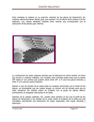 DISEÑO MECANICO
VERANO 2009 Página 59
Para mantener la cadena en su posición, además de las placas de transmisión, las
cadenas silenciosas llevan placas guía, que pueden ir en el interior de la cadena o en los
extremos. Las ruedas dentadas deberán tener ranuras que correspondan con la
colocación de las placas guía internas.
La construcción de estas cadenas permite que se fabriquen en varios anchos, sin tener
que recurrir a cadenas múltiples. Los modelos más comunes tienen paso que va desde
3/8" hasta 2" con anchos que pueden variar entre 3/4" y 3" para los pasos menores, y
entre 3" y 6" para los pasos mayores.
Debido a que los dientes de la rueda están en contacto únicamente con la mitad de las
placas, es aconsejable que las ruedas tengan un número non de dientes para que en
cada revolución los dientes entren en contacto con el grupo de placas alterno,
promoviendo un desgaste más parejo en la rueda.
Además de la cadena estándar, SC, existen otros diseños en los que el perfil de las
placas de transmisión y los dientes de la rueda imitan el contacto de un piñón con una
cremallera, permitiendo una transmisión de mayor capacidad, más suave, eficiente y
silenciosa.
 