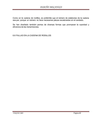 DISEÑO MECANICO
VERANO 2009 Página 60
Como en la cadena de rodillos, es preferible que el número de eslabones de la cadena
sea par, porque un número no hace necesarias placas escalonadas en el candado.
Se han diseñado también pernos de diversas formas que promueven la suavidad y
eficiencia de las transmisiones.
6.6 FALLAS EN LA CADENA DE RODILLOS
 