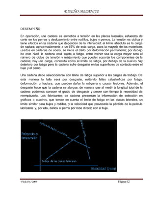 DISEÑO MECANICO
VERANO 2009 Página 62
DESEMPEÑO
En operación, una cadena es sometida a tensión en las placas laterales, esfuerzos de
corte en los pernos y deslizamiento entre rodillos, bujes y pernos. La tensión es cíclica y
tiene efectos en la cadena que dependen de la intensidad: el limite absoluto es la carga
de ruptura; aproximadamente a un 65% de esta carga, para la mayoría de los materiales
usados en cadenas de acero, se inicia el daño por deformación permanente; por debajo
de este nivel, la cadena está sujeta a fatiga, entre menor sea la carga mayor será el
número de ciclos de tensión y relajamiento que pueden soportar los componentes de la
cadena; hay una carga, conocida como el limite de fatiga, por debajo de la cual no hay
deterioro por fatiga pero la cadena sufre desgaste en las superficies de contacto entre el
buje y el perno.
Una cadena debe seleccionarse con límite de fatiga superior a las cargas de trabajo. De
esta manera la falla será por desgaste, evitando fallas catastróficas por fatiga,
deformación o fractura, que pueden dañar la máquina o causar lesiones. Además, el
desgaste hace que la cadena se alargue, de manera que al medir la longitud total de la
cadena podemos conocer el grado de desgaste y prever con tiempo la necesidad de
reemplazarla. Los fabricantes de cadena presentan la información de selección en
gráficas o cuadros, que toman en cuenta el limite de fatiga en las placas laterales, un
limite similar para bujes y rodillos, y la velocidad que provocaría la pérdida de la película
lubricante y, por ello, daños al perno por roce directo con el buje.
 