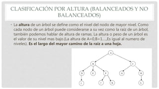 CLASIFICACIÓN POR ALTURA (BALANCEADOS Y NO
BALANCEADOS)
• La altura de un árbol se define como el nivel del nodo de mayor nivel. Como
cada nodo de un árbol puede considerarse a su vez como la raíz de un árbol,
también podemos hablar de altura de ramas. La altura o peso de un árbol es
el valor de su nivel mas bajo.(La altura de A=0,B=1….,Es igual al numero de
niveles). Es el largo del mayor camino de la raíz a una hoja.
 