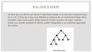 BALANCEADOS
• Se dice que un árbol con altura h esta balanceado si el nivel de cualquier hoja
es h o (h-1).Esto es si hay una diferencia máxima de un nivel entre hojas .Pero
también cada nodo padre debe tener el mismo numero de hijos .cuando
todos sus niveles excepto el ultimo ,están integrados a su máxima capacidad
de nodos.
 