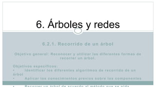 6.2.1. Recorrido de un árbol
Objetivo general: Reconocer y utilizar las diferentes formas de
recorrer un árbol.
Objetivos específicos:
• Identificar los diferentes algoritmos de recorrido de un
árbol
• Aplicar los conocimientos previos sobre los componentes
de un árbol
6. Árboles y redes
 