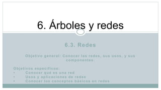 6.3. Redes
Objetivo general: Conocer las redes, sus usos, y sus
componentes.
Objetivos específicos:
• Conocer qué es una red
• Usos y aplicaciones de redes
• Conocer los conceptos básicos en redes
6. Árboles y redes
 