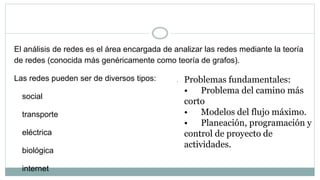 Análisis de redes
El análisis de redes es el área encargada de analizar las redes mediante la teoría
de redes (conocida más genéricamente como teoría de grafos).
Las redes pueden ser de diversos tipos:
social
transporte
eléctrica
biológica
internet
 Problemas fundamentales:
• Problema del camino más
corto
• Modelos del flujo máximo.
• Planeación, programación y
control de proyecto de
actividades.
 