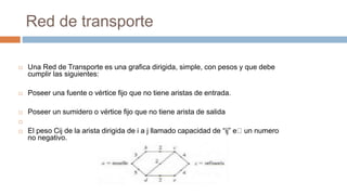 Red de transporte
 Una Red de Transporte es una grafica dirigida, simple, con pesos y que debe
cumplir las siguientes:
 Poseer una fuente o vértice fijo que no tiene aristas de entrada.
 Poseer un sumidero o vértice fijo que no tiene arista de salida

 El peso Cij de la arista dirigida de i a j llamado capacidad de “ij” e un numero
no negativo.
 