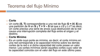 Teorema del flujo Mínimo
 Corte
 Un corte (S, T) correspondiente a una red de flujo G = (V, E) es
una partición de V en S y T = V – S tal que s ∈S y t ∈T es decir,
Un corte precisa una serie de arcos cuya destrucción de la red
causa una interrupción completa del flujo entre el origen y el
destino.
 Corte Mínimo
 Es un corte cuyo porte es mínimo, es decir, el corte mínimo en
una red corresponde a la capacidad mínima sobre los demás
cortes de la red o si dicha capacidad del corte posee un valor
menor. Los cortes mínimos serán aquellos cortes cuyo valor de
la capacidad coincida con el valor del flujo en este último paso.
 