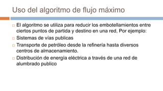 Uso del algoritmo de flujo máximo
 El algoritmo se utiliza para reducir los embotellamientos entre
ciertos puntos de partida y destino en una red, Por ejemplo:
 Sistemas de vías publicas
 Transporte de petróleo desde la refinería hasta diversos
centros de almacenamiento.
 Distribución de energía eléctrica a través de una red de
alumbrado publico
 