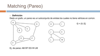 Matching (Pareo)
 Definición
Dado un grafo, un pareo es un subconjunto de aristas los cuales no tiene vértices en común.
G = {V, E}
Ej. de pareo: AB DF EG HI LM
 