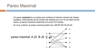 Pareo Maximal
 Un pareo maximal es un pareo que contiene el máximo número de aristas
posibles, minimizando así el número de vértices sin unir. En el mejor de los
casos, el pareo maximal contendrá a lo sumo V/2 aristas.
 En el ej. anterior, el pareo maximal podría ser: AB DF EG HI LM JK
pareo maximal: A J2 B J5 C J3
 