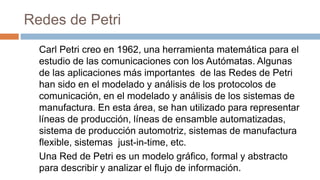 Redes de Petri
Carl Petri creo en 1962, una herramienta matemática para el
estudio de las comunicaciones con los Autómatas. Algunas
de las aplicaciones más importantes de las Redes de Petri
han sido en el modelado y análisis de los protocolos de
comunicación, en el modelado y análisis de los sistemas de
manufactura. En esta área, se han utilizado para representar
líneas de producción, líneas de ensamble automatizadas,
sistema de producción automotriz, sistemas de manufactura
flexible, sistemas just-in-time, etc.
Una Red de Petri es un modelo gráfico, formal y abstracto
para describir y analizar el flujo de información.
 