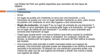 Las Redes de Petri son grafos bipartidos que consisten de tres tipos de
objetos:
 Lugares
 Transiciones
 Arcos
 Un lugar se puede unir mediante un arco con una transición, y una
transición se puede unir con un lugar también mediante un arco, pero nunca
se podrán unir mediante un arco dos lugares o dos transiciones.
 Regla de evolución. Un lugar P es un lugar de entrada de una transición T
si existe un arco orientado que conecta este lugar a la transición. Un lugar P
es un lugar de salida de una transición T si existe un arco orientado que
conecta esta transición al lugar.
 Cada lugar puede tener una marca (token) que indica cuando la condición
asociada con este lugar es falsa o verdadera. En cualquier instante de
tiempo, la distribución de lugares, llamado marcado de Petri define el estado
del modelo.
 Una transición está activada si están marcados todos sus lugares de
entrada. Una transición activada puede ser disparada si se verifica el evento
asociado a la transición. El disparo de una transición supondrá quitar una
marca de cada uno de sus lugares de entrada y añadir una marca a todos
sus lugares de salida.
 