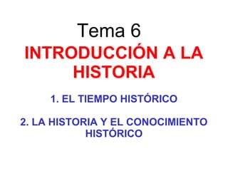 Tema 6
INTRODUCCIÓN A LA
HISTORIA
1. EL TIEMPO HISTÓRICO
2. LA HISTORIA Y EL CONOCIMIENTO
HISTÓRICO
 
