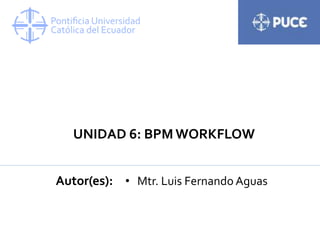 UNIDAD 6: BPM WORKFLOW
Autor(es): • Mtr. Luis Fernando Aguas
 