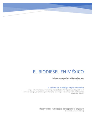 EL BIODIESEL EN MÉXICO
NicolasAguilera Hernández
Desarrollo de Habilidades para aprender en grupo
[Dirección de correoelectrónico]
El camino de la energía limpia en México
Aunque actualmente se cuentan con plantas deBiodiesel en el país su participación en el
mercado es exiguo, en este ensayo analizaremos lasventajas y desventajas dela producción de
Biodiesel en México.
 