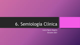 6. Semiología Clínica
Laura Eguia Magaña
Octubre 2021
 