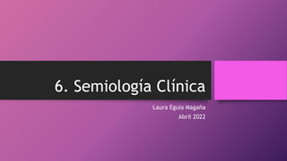 6. Semiología Clínica
Laura Eguia Magaña
Abril 2022
 