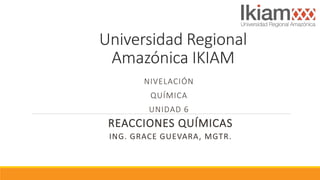 Universidad Regional
Amazónica IKIAM
NIVELACIÓN
QUÍMICA
UNIDAD 6
REACCIONES QUÍMICAS
ING. GRACE GUEVARA, MGTR.
 