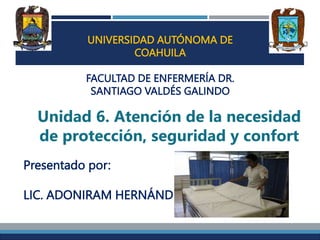 UNIVERSIDAD AUTÓNOMA DE
COAHUILA
FACULTAD DE ENFERMERÍA DR.
SANTIAGO VALDÉS GALINDO
Unidad 6. Atención de la necesidad
de protección, seguridad y confort
Presentado por:
LIC. ADONIRAM HERNÁNDEZ
 