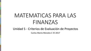 Finanzas del proyecto – Carlos Mario Morales C © 2017
MATEMATICAS PARA LAS
FINANZAS
Unidad 5 - Criterios de Evaluación de Proyectos
Carlos Mario Morales C © 2017
 