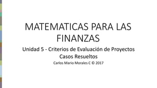Finanzas del proyecto – Carlos Mario Morales C © 2017
MATEMATICAS PARA LAS
FINANZAS
Unidad 5 - Criterios de Evaluación de Proyectos
Casos Resueltos
Carlos Mario Morales C © 2017
 