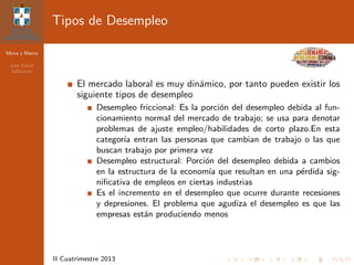 Micro y Macro
Jos´e David
Sol´orzano
II Cuatrimestre 2013
Tipos de Desempleo
El mercado laboral es muy din´amico, por tanto pueden existir los
siguiente tipos de desempleo
Desempleo friccional: Es la porci´on del desempleo debida al fun-
cionamiento normal del mercado de trabajo; se usa para denotar
problemas de ajuste empleo/habilidades de corto plazo.En esta
categor´ıa entran las personas que cambian de trabajo o las que
buscan trabajo por primera vez
Desempleo estructural: Porci´on del desempleo debida a cambios
en la estructura de la econom´ıa que resultan en una p´erdida sig-
niﬁcativa de empleos en ciertas industrias
Es el incremento en el desempleo que ocurre durante recesiones
y depresiones. El problema que agudiza el desempleo es que las
empresas est´an produciendo menos
 