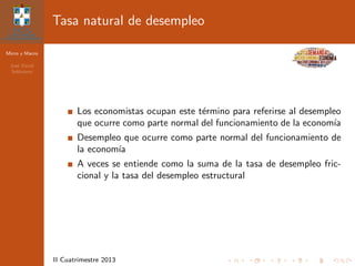 Micro y Macro
Jos´e David
Sol´orzano
II Cuatrimestre 2013
Tasa natural de desempleo
Los economistas ocupan este t´ermino para referirse al desempleo
que ocurre como parte normal del funcionamiento de la econom´ıa
Desempleo que ocurre como parte normal del funcionamiento de
la econom´ıa
A veces se entiende como la suma de la tasa de desempleo fric-
cional y la tasa del desempleo estructural
 