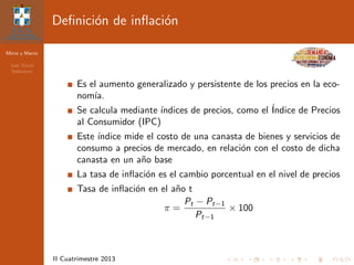Micro y Macro
Jos´e David
Sol´orzano
II Cuatrimestre 2013
Deﬁnici´on de inﬂaci´on
Es el aumento generalizado y persistente de los precios en la eco-
nom´ıa.
Se calcula mediante ´ındices de precios, como el ´Indice de Precios
al Consumidor (IPC)
Este ´ındice mide el costo de una canasta de bienes y servicios de
consumo a precios de mercado, en relaci´on con el costo de dicha
canasta en un a˜no base
La tasa de inﬂaci´on es el cambio porcentual en el nivel de precios
Tasa de inﬂaci´on en el a˜no t
π =
Pt − Pt−1
Pt−1
× 100
 