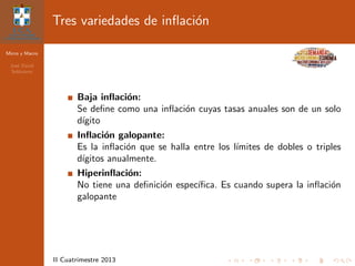 Micro y Macro
Jos´e David
Sol´orzano
II Cuatrimestre 2013
Tres variedades de inﬂaci´on
Baja inﬂaci´on:
Se deﬁne como una inﬂaci´on cuyas tasas anuales son de un solo
d´ıgito
Inﬂaci´on galopante:
Es la inﬂaci´on que se halla entre los l´ımites de dobles o triples
d´ıgitos anualmente.
Hiperinﬂaci´on:
No tiene una deﬁnici´on espec´ıﬁca. Es cuando supera la inﬂaci´on
galopante
 