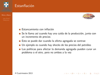 Micro y Macro
Jos´e David
Sol´orzano
II Cuatrimestre 2013
Estanﬂaci´on
Estancamiento con inﬂaci´on
Se le llama as´ı cuando hay una ca´ıda de la producci´on, junto con
un incremento de precios
Esto se puede dar cuando la oferta agregada se contrae
Un ejemplo es cuando hay shocks de los precios del petr´oleo
Las pol´ıticas para afectar la demanda agregada pueden curar un
problema o el otro, pero no ambos a la vez
 