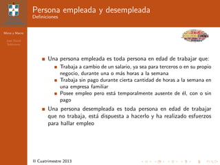 Micro y Macro
Jos´e David
Sol´orzano
II Cuatrimestre 2013
Persona empleada y desempleada
Deﬁniciones
Una persona empleada es toda persona en edad de trabajar que:
Trabaja a cambio de un salario, ya sea para terceros o en su propio
negocio, durante una o m´as horas a la semana
Trabaja sin pago durante cierta cantidad de horas a la semana en
una empresa familiar
Posee empleo pero est´a temporalmente ausente de ´el, con o sin
pago
Una persona desempleada es toda persona en edad de trabajar
que no trabaja, est´a dispuesta a hacerlo y ha realizado esfuerzos
para hallar empleo
 