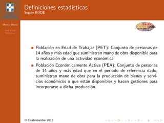 Micro y Macro
Jos´e David
Sol´orzano
II Cuatrimestre 2013
Deﬁniciones estad´ısticas
Seg´un INIDE
Poblaci´on en Edad de Trabajar (PET): Conjunto de personas de
14 a˜nos y m´as edad que suministran mano de obra disponible para
la realizaci´on de una actividad econ´omica
Poblaci´on Econ´omicamente Activa (PEA): Conjunto de personas
de 14 a˜nos y m´as edad que en el periodo de referencia dado,
suministran mano de obra para la producci´on de bienes y servi-
cios econ´omicos o que est´an disponibles y hacen gestiones para
incorporarse a dicha producci´on.
 