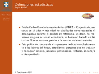 Micro y Macro
Jos´e David
Sol´orzano
II Cuatrimestre 2013
Deﬁniciones estad´ısticas
Seg´un INIDE
Poblaci´on No Econ´omicamente Activa (PNEA): Conjunto de per-
sonas de 14 a˜nos y m´as edad no clasiﬁcadas como ocupadas ni
desocupadas durante el periodo de referencia. Es decir, no rea-
lizaron ninguna actividad econ´omica, ni buscaron hacerlo en las
cuatro ´ultimas semanas previas a la semana de levantamiento.
Esta poblaci´on comprende a las personas dedicadas exclusivamen-
te a las labores del hogar, estudiantes, personas que no trabajan
y no buscan empleo, jubilados, pensionados, rentistas, anciano/a
o discapacitado.
 
