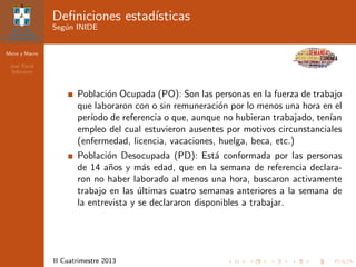 Micro y Macro
Jos´e David
Sol´orzano
II Cuatrimestre 2013
Deﬁniciones estad´ısticas
Seg´un INIDE
Poblaci´on Ocupada (PO): Son las personas en la fuerza de trabajo
que laboraron con o sin remuneraci´on por lo menos una hora en el
per´ıodo de referencia o que, aunque no hubieran trabajado, ten´ıan
empleo del cual estuvieron ausentes por motivos circunstanciales
(enfermedad, licencia, vacaciones, huelga, beca, etc.)
Poblaci´on Desocupada (PD): Est´a conformada por las personas
de 14 a˜nos y m´as edad, que en la semana de referencia declara-
ron no haber laborado al menos una hora, buscaron activamente
trabajo en las ´ultimas cuatro semanas anteriores a la semana de
la entrevista y se declararon disponibles a trabajar.
 