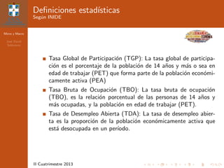 Micro y Macro
Jos´e David
Sol´orzano
II Cuatrimestre 2013
Deﬁniciones estad´ısticas
Seg´un INIDE
Tasa Global de Participaci´on (TGP): La tasa global de participa-
ci´on es el porcentaje de la poblaci´on de 14 a˜nos y m´as o sea en
edad de trabajar (PET) que forma parte de la poblaci´on econ´omi-
camente activa (PEA)
Tasa Bruta de Ocupaci´on (TBO): La tasa bruta de ocupaci´on
(TBO), es la relaci´on porcentual de las personas de 14 a˜nos y
m´as ocupadas, y la poblaci´on en edad de trabajar (PET).
Tasa de Desempleo Abierta (TDA): La tasa de desempleo abier-
ta es la proporci´on de la poblaci´on econ´omicamente activa que
est´a desocupada en un per´ıodo.
 