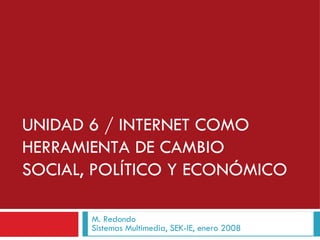 UNIDAD 6 / INTERNET COMO HERRAMIENTA DE CAMBIO SOCIAL, POLÍTICO Y ECONÓMICO M. Redondo Sistemas Multimedia, SEK-IE, enero 2008 