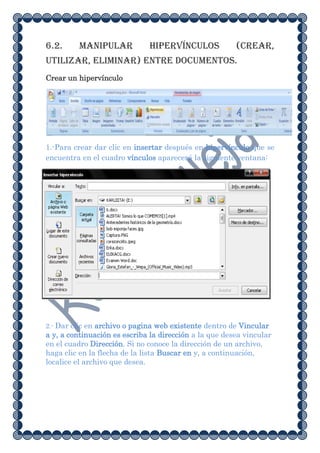 6.2.     Manipular            hipervínculos             (crear,
utilizar, eliminar) entre documentos.
Crear un hipervínculo




1.-Para crear dar clic en insertar después en hipervínculo que se
encuentra en el cuadro vínculos aparecerá la siguiente ventana:




2.- Dar clic en archivo o pagina web existente dentro de Vincular
a y, a continuación es escriba la dirección a la que desea vincular
en el cuadro Dirección. Si no conoce la dirección de un archivo,
haga clic en la flecha de la lista Buscar en y, a continuación,
localice el archivo que desea.
 
