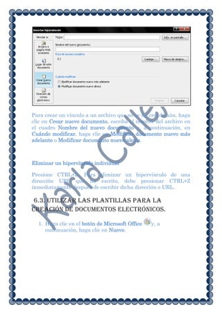 Para crear un vínculo a un archivo que no se ha creado aún, haga
clic en Crear nuevo documento, escriba el nombre del archivo en
el cuadro Nombre del nuevo documento y, a continuación, en
Cuándo modificar, haga clic en Modificar documento nuevo más
adelante o Modificar documento nuevo ahora.



Eliminar un hipervínculo individual

Presione CTRL+Z. Para eliminar un hipervínculo de una
dirección URL que ha escrito, debe presionar CTRL+Z
inmediatamente después de escribir dicha dirección o URL.

6.3. Utilizar las plantillas para la
creación de documentos electrónicos.

  1. Haga clic en el botón de Microsoft Office   y, a
     continuación, haga clic en Nuevo.
 