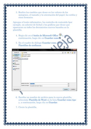 3. Realice los cambios que desee en los valores de los
     márgenes, el tamaño y la orientación del papel, los estilos y
     otros formatos.

Agregue el texto informativo, los controles de contenido (por
ejemplo, un selector de fecha) y los gráficos que desee que
aparezcan en todos los documentos nuevos basados en la
plantilla.

  4. Haga clic en el botón de Microsoft Office    y, a
     continuación, haga clic en Guardar como.

  5. En el cuadro de diálogo Guardar como, haga clic en
     Plantillas de confianza.




  6. Escriba un nombre de archivo para la nueva plantilla,
     seleccione Plantilla de Word en la lista Guardar como tipo
     y, a continuación, haga clic en Guardar.

  7. Cierre la plantilla.
 